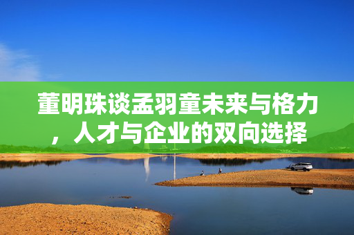 董明珠谈孟羽童未来与格力，人才与企业的双向选择