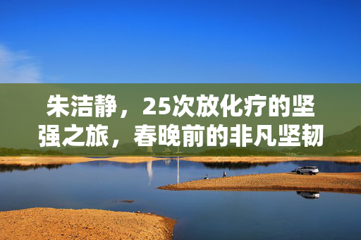 朱洁静，25次放化疗的坚强之旅，春晚前的非凡坚韧