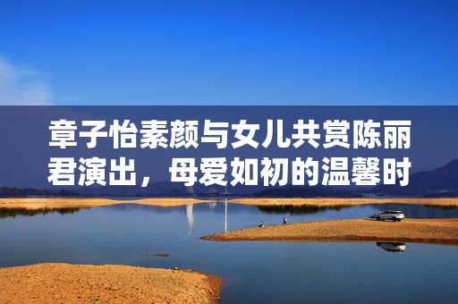 章子怡素颜与女儿共赏陈丽君演出，母爱如初的温馨时刻