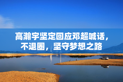 高瀚宇坚定回应邓超喊话，不退圈，坚守梦想之路