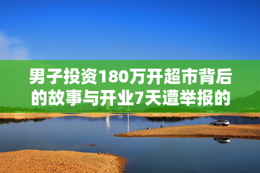 男子投资180万开超市背后的故事与开业7天遭举报的反思
