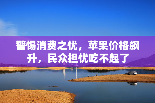 警惕消费之忧，苹果价格飙升，民众担忧吃不起了