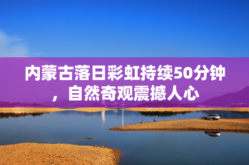 内蒙古落日彩虹持续50分钟，自然奇观震撼人心