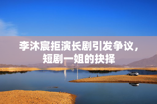 李沐宸拒演长剧引发争议，短剧一姐的抉择