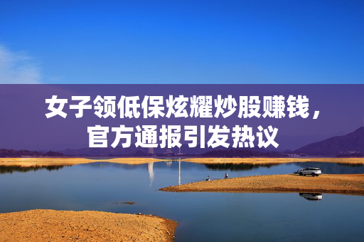 女子领低保炫耀炒股赚钱，官方通报引发热议