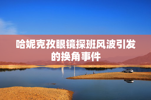 哈妮克孜眼镜探班风波引发的换角事件