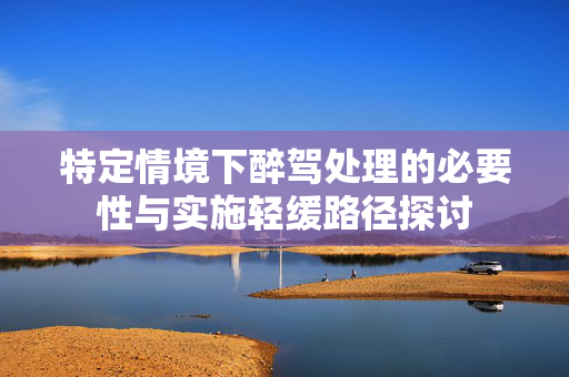 特定情境下醉驾处理的必要性与实施轻缓路径探讨