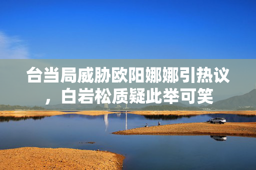台当局威胁欧阳娜娜引热议，白岩松质疑此举可笑