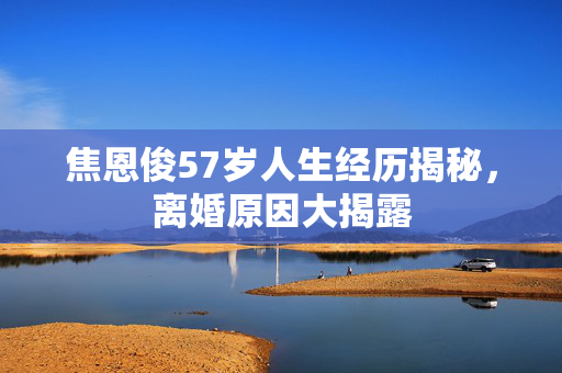 焦恩俊57岁人生经历揭秘，离婚原因大揭露