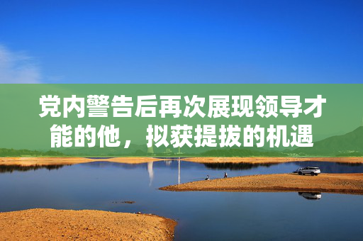党内警告后再次展现领导才能的他，拟获提拔的机遇