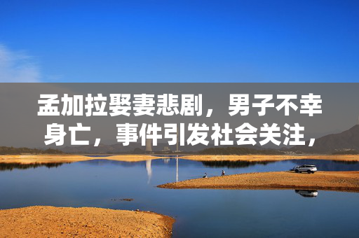 孟加拉娶妻悲剧，男子不幸身亡，事件引发社会关注，家属悲痛发声