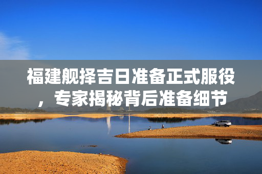 福建舰择吉日准备正式服役，专家揭秘背后准备细节