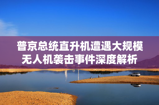 普京总统直升机遭遇大规模无人机袭击事件深度解析