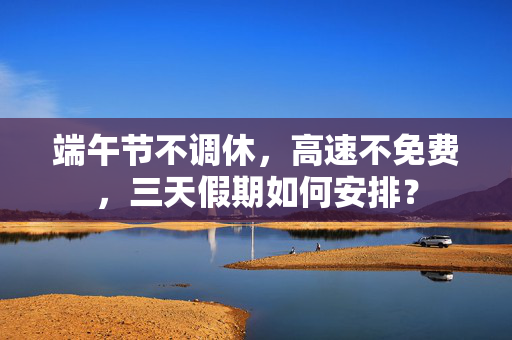 端午节不调休，高速不免费，三天假期如何安排？