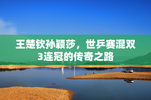 王楚钦孙颖莎，世乒赛混双3连冠的传奇之路
