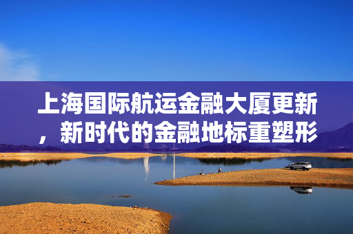 上海国际航运金融大厦更新，新时代的金融地标重塑形象