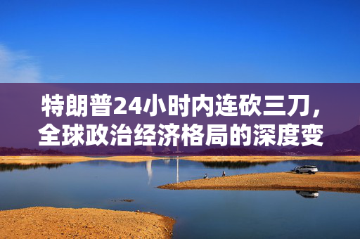 特朗普24小时内连砍三刀，全球政治经济格局的深度变革