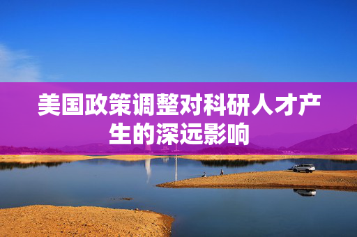美国政策调整对科研人才产生的深远影响