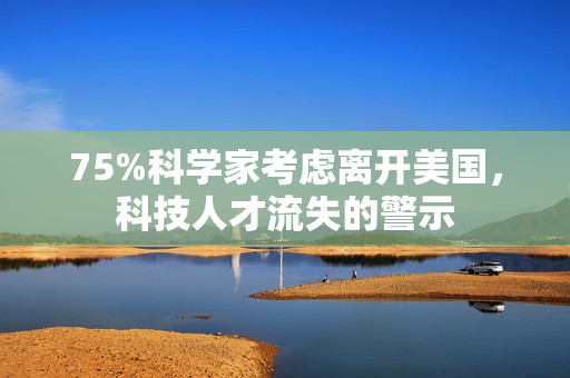 75%科学家考虑离开美国，科技人才流失的警示