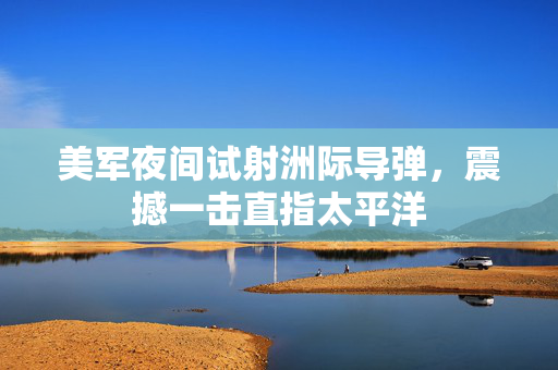 美军夜间试射洲际导弹，震撼一击直指太平洋