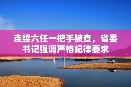 连续六任一把手被查，省委书记强调严格纪律要求