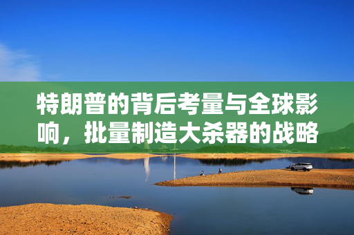 特朗普的背后考量与全球影响，批量制造大杀器的战略布局