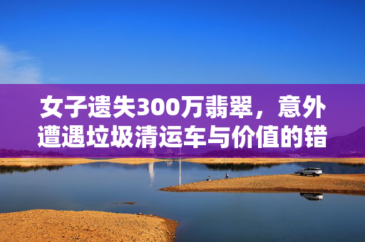 女子遗失300万翡翠，意外遭遇垃圾清运车与价值的错位