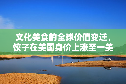 文化美食的全球价值变迁，饺子在美国身价上涨至一美元一个