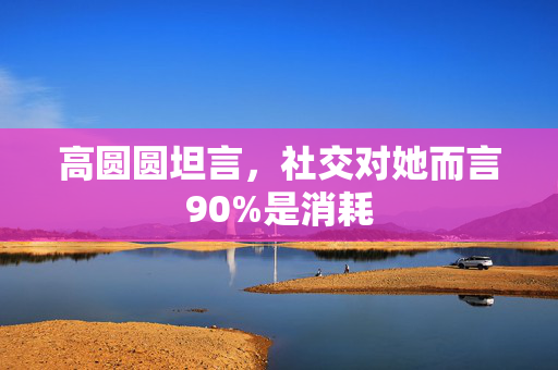 高圆圆坦言，社交对她而言90%是消耗