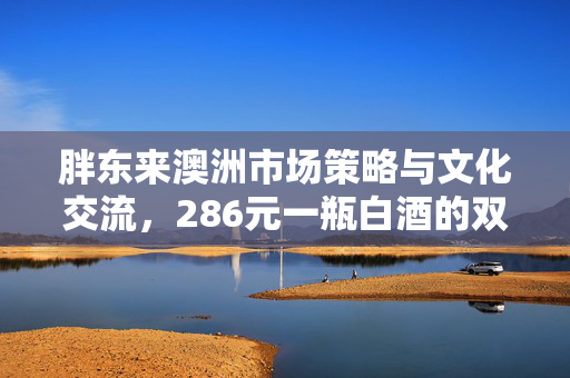 胖东来澳洲市场策略与文化交流，286元一瓶白酒的双重考量