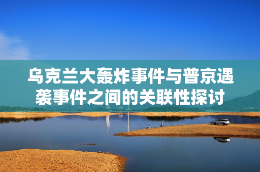 乌克兰大轰炸事件与普京遇袭事件之间的关联性探讨