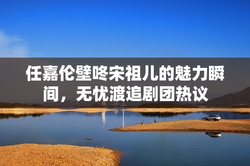 任嘉伦壁咚宋祖儿的魅力瞬间，无忧渡追剧团热议