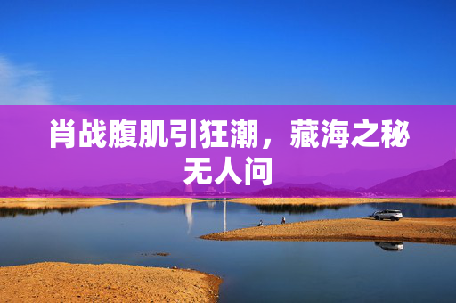 肖战腹肌引狂潮，藏海之秘无人问