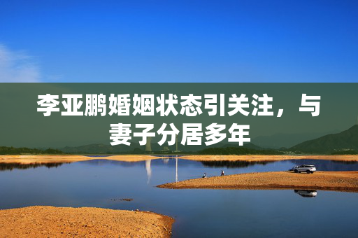 李亚鹏婚姻状态引关注，与妻子分居多年