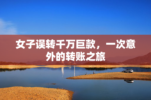 女子误转千万巨款，一次意外的转账之旅
