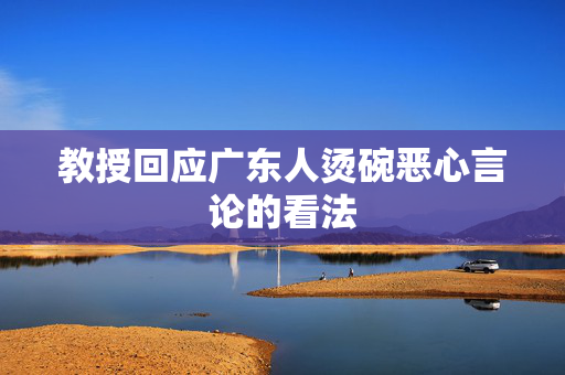 教授回应广东人烫碗恶心言论的看法
