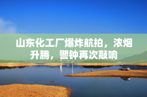 山东化工厂爆炸航拍，浓烟升腾，警钟再次敲响