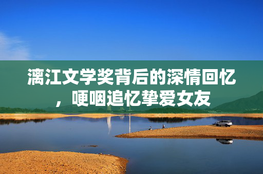 漓江文学奖背后的深情回忆，哽咽追忆挚爱女友