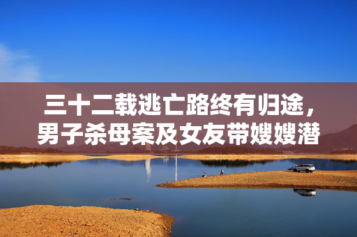 三十二载逃亡路终有归途，男子杀母案及女友带嫂嫂潜逃落网纪实