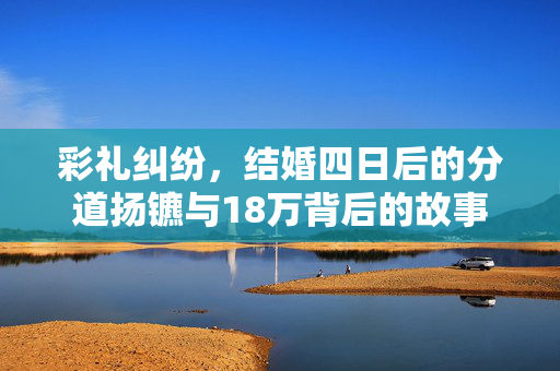 彩礼纠纷，结婚四日后的分道扬镳与18万背后的故事