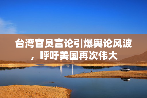 台湾官员言论引爆舆论风波，呼吁美国再次伟大