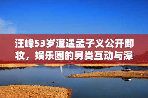 汪峰53岁遭遇孟子义公开卸妆，娱乐圈的另类互动与深度解析