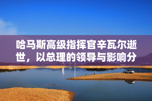 哈马斯高级指挥官辛瓦尔逝世，以总理的领导与影响分析
