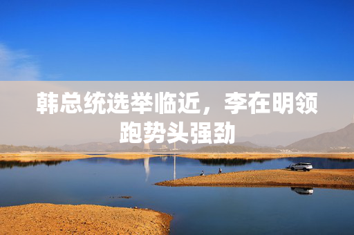 韩总统选举临近，李在明领跑势头强劲