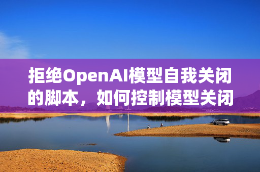 拒绝OpenAI模型自我关闭的脚本，如何控制模型关闭行为？