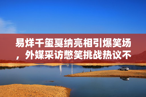 易烊千玺戛纳亮相引爆笑场，外媒采访憋笑挑战热议不断