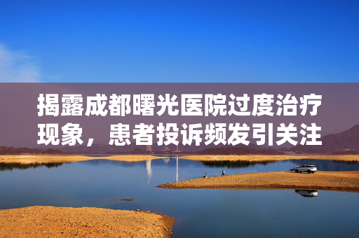 揭露成都曙光医院过度治疗现象，患者投诉频发引关注