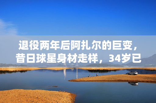 退役两年后阿扎尔的巨变，昔日球星身材走样，34岁已胖成球