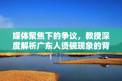 媒体聚焦下的争议，教授深度解析广东人烫碗现象的背后原因