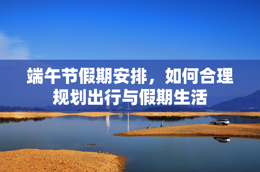 端午节假期安排，如何合理规划出行与假期生活